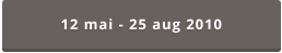 12 mai - 25 aug 2010